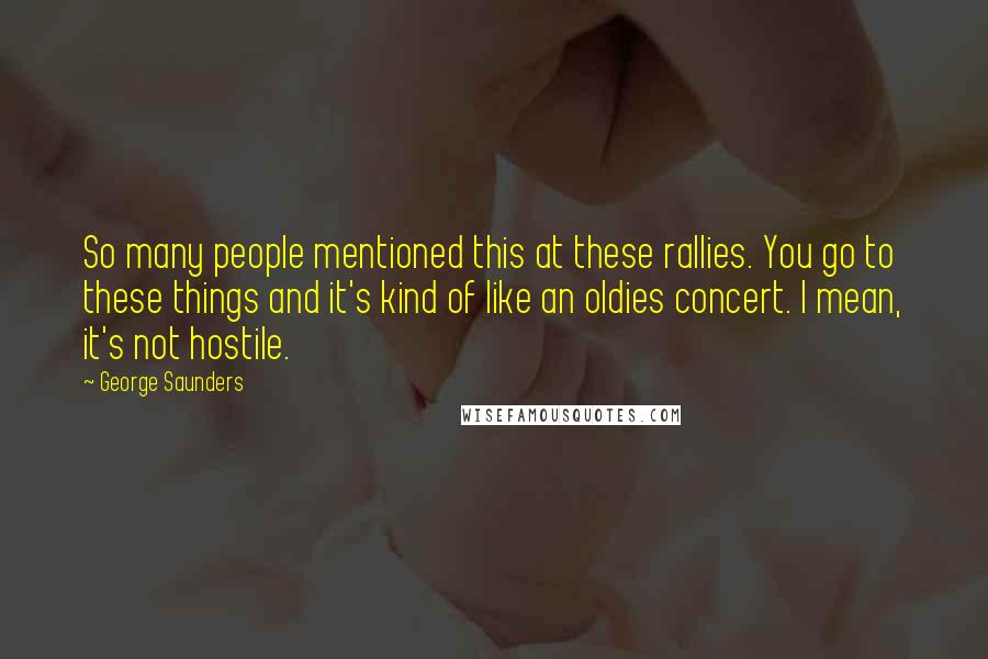 George Saunders Quotes: So many people mentioned this at these rallies. You go to these things and it's kind of like an oldies concert. I mean, it's not hostile.