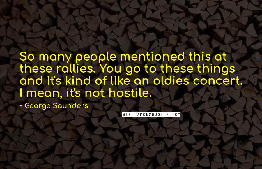 George Saunders Quotes: So many people mentioned this at these rallies. You go to these things and it's kind of like an oldies concert. I mean, it's not hostile.