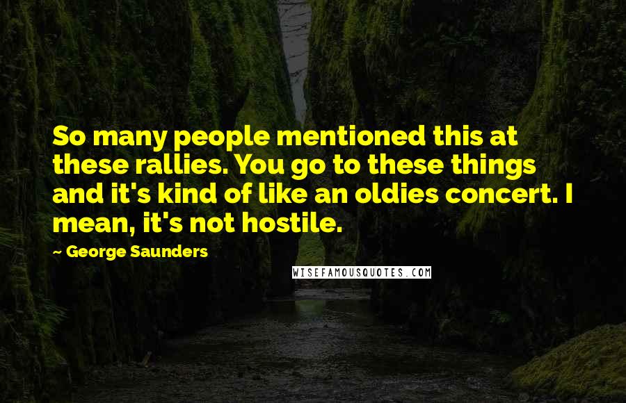 George Saunders Quotes: So many people mentioned this at these rallies. You go to these things and it's kind of like an oldies concert. I mean, it's not hostile.