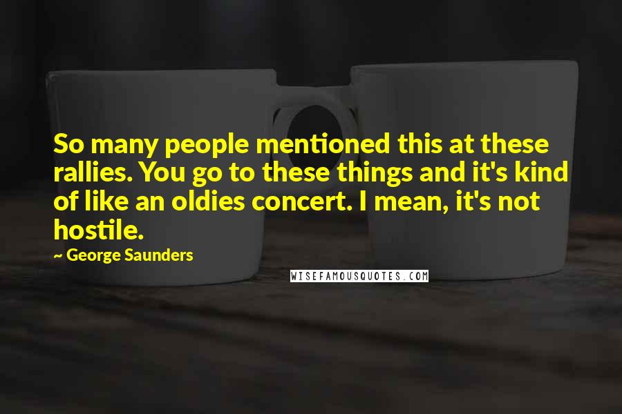 George Saunders Quotes: So many people mentioned this at these rallies. You go to these things and it's kind of like an oldies concert. I mean, it's not hostile.