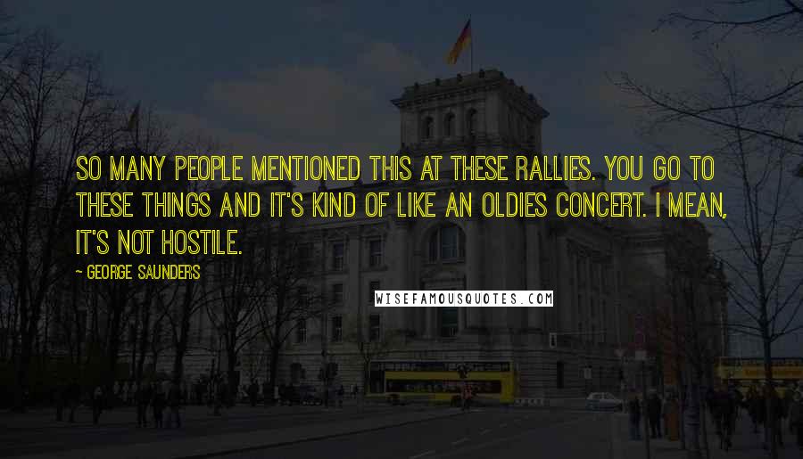 George Saunders Quotes: So many people mentioned this at these rallies. You go to these things and it's kind of like an oldies concert. I mean, it's not hostile.