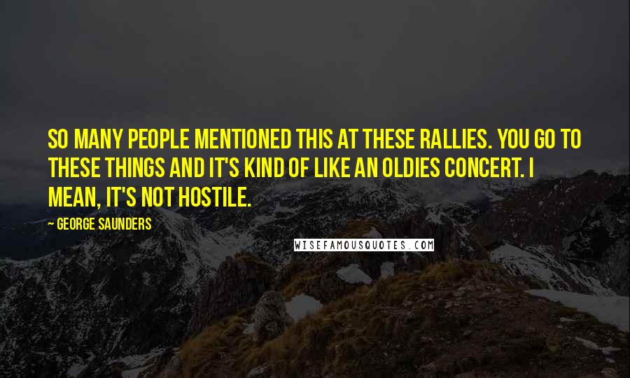 George Saunders Quotes: So many people mentioned this at these rallies. You go to these things and it's kind of like an oldies concert. I mean, it's not hostile.