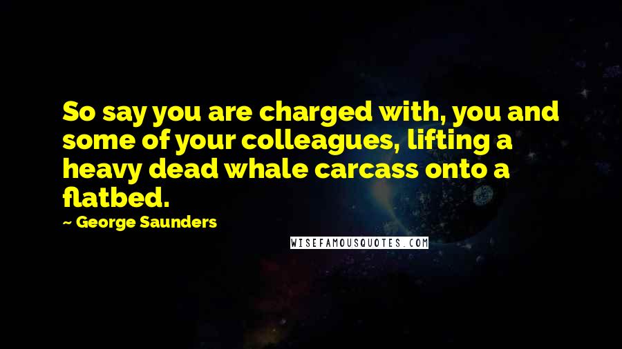George Saunders Quotes: So say you are charged with, you and some of your colleagues, lifting a heavy dead whale carcass onto a flatbed.