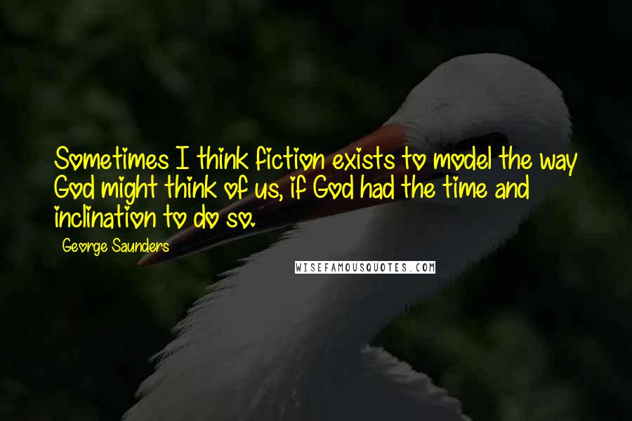 George Saunders Quotes: Sometimes I think fiction exists to model the way God might think of us, if God had the time and inclination to do so.