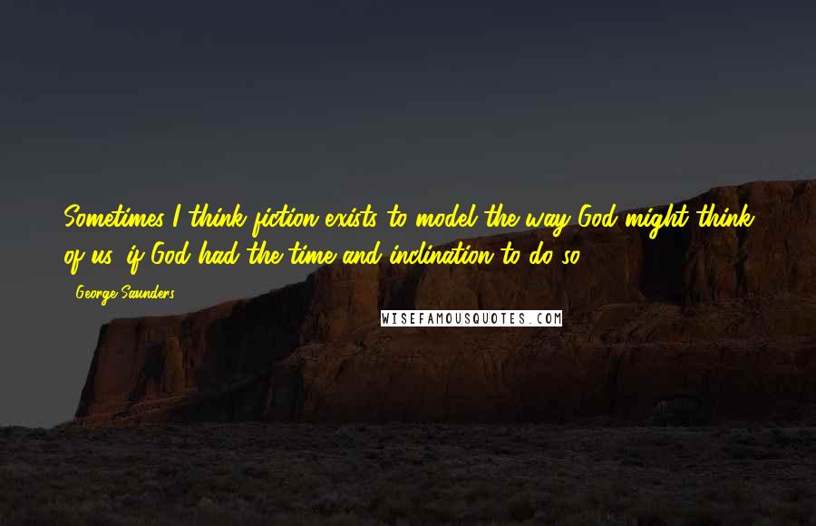 George Saunders Quotes: Sometimes I think fiction exists to model the way God might think of us, if God had the time and inclination to do so.