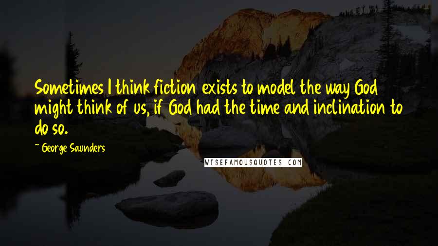 George Saunders Quotes: Sometimes I think fiction exists to model the way God might think of us, if God had the time and inclination to do so.