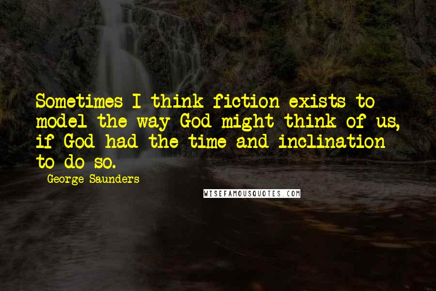 George Saunders Quotes: Sometimes I think fiction exists to model the way God might think of us, if God had the time and inclination to do so.