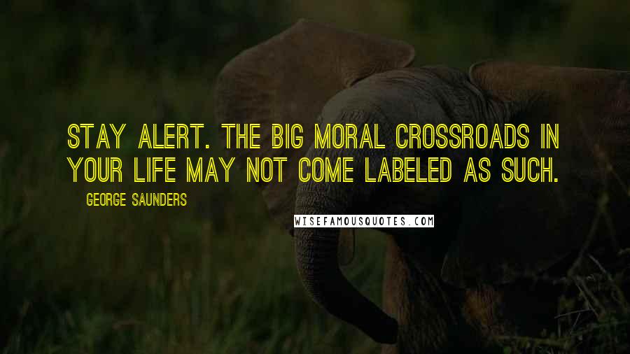 George Saunders Quotes: Stay alert. The big moral crossroads in your life may not come labeled as such.