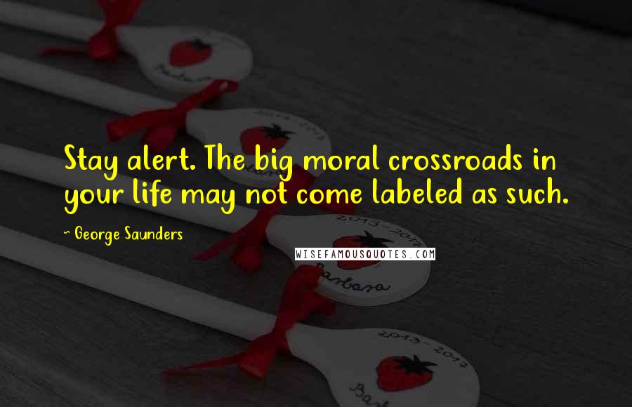 George Saunders Quotes: Stay alert. The big moral crossroads in your life may not come labeled as such.