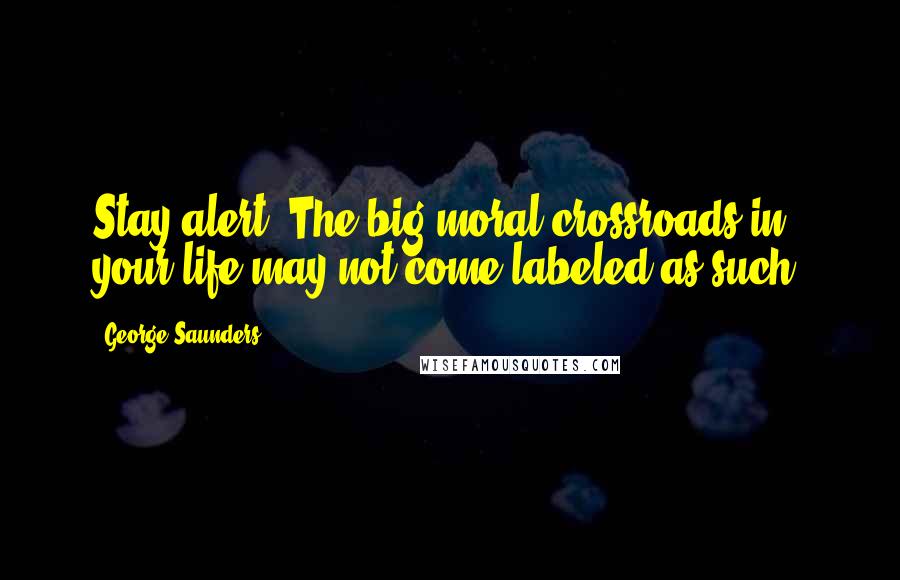 George Saunders Quotes: Stay alert. The big moral crossroads in your life may not come labeled as such.