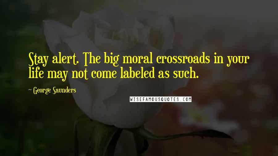 George Saunders Quotes: Stay alert. The big moral crossroads in your life may not come labeled as such.