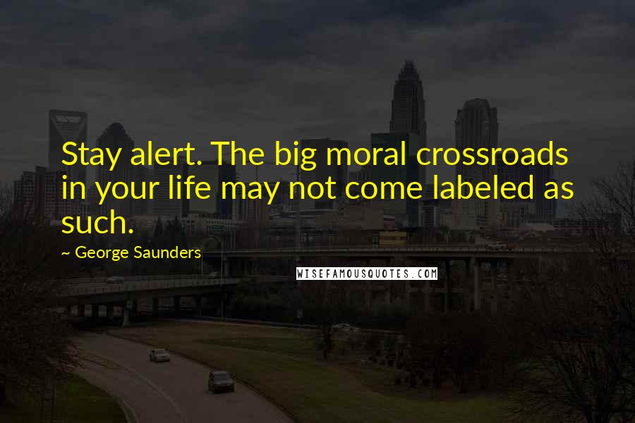 George Saunders Quotes: Stay alert. The big moral crossroads in your life may not come labeled as such.