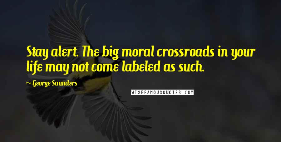 George Saunders Quotes: Stay alert. The big moral crossroads in your life may not come labeled as such.
