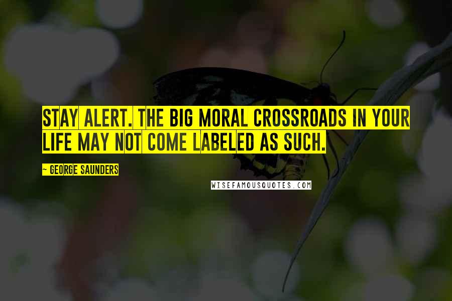 George Saunders Quotes: Stay alert. The big moral crossroads in your life may not come labeled as such.