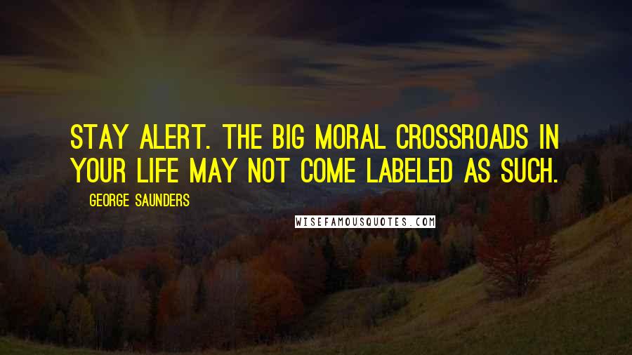 George Saunders Quotes: Stay alert. The big moral crossroads in your life may not come labeled as such.