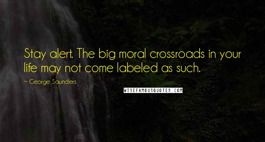 George Saunders Quotes: Stay alert. The big moral crossroads in your life may not come labeled as such.