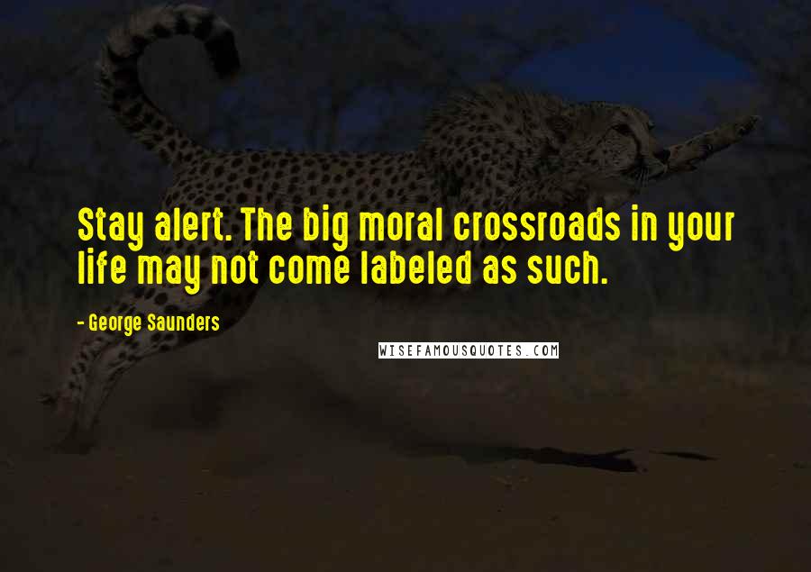 George Saunders Quotes: Stay alert. The big moral crossroads in your life may not come labeled as such.