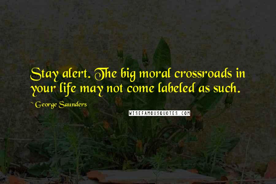 George Saunders Quotes: Stay alert. The big moral crossroads in your life may not come labeled as such.