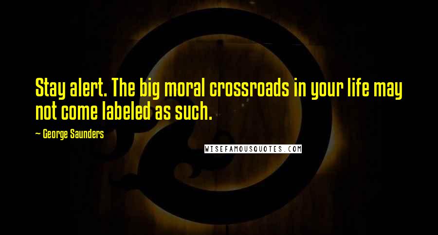 George Saunders Quotes: Stay alert. The big moral crossroads in your life may not come labeled as such.