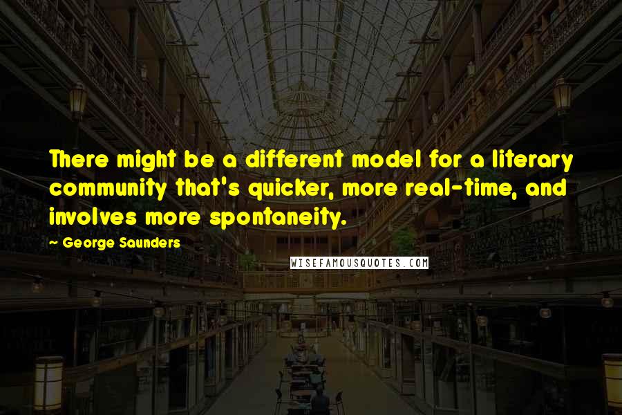George Saunders Quotes: There might be a different model for a literary community that's quicker, more real-time, and involves more spontaneity.