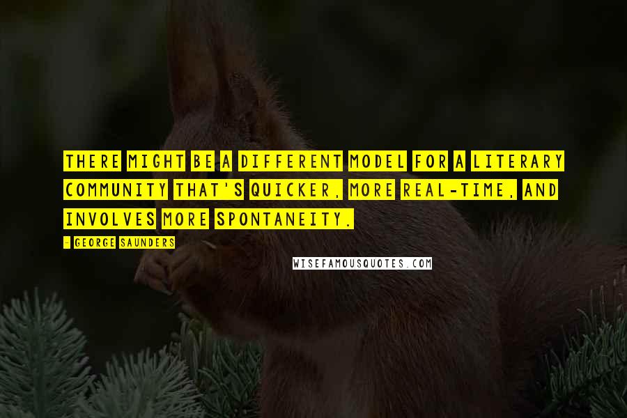 George Saunders Quotes: There might be a different model for a literary community that's quicker, more real-time, and involves more spontaneity.