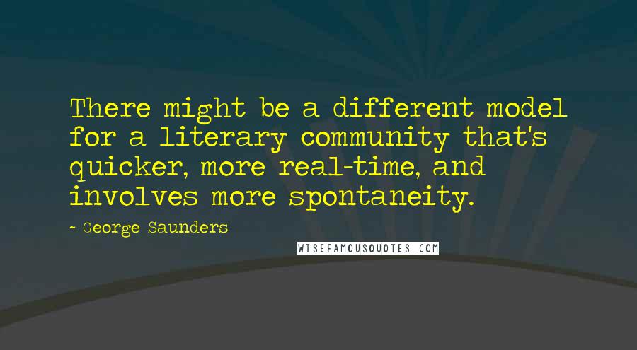 George Saunders Quotes: There might be a different model for a literary community that's quicker, more real-time, and involves more spontaneity.