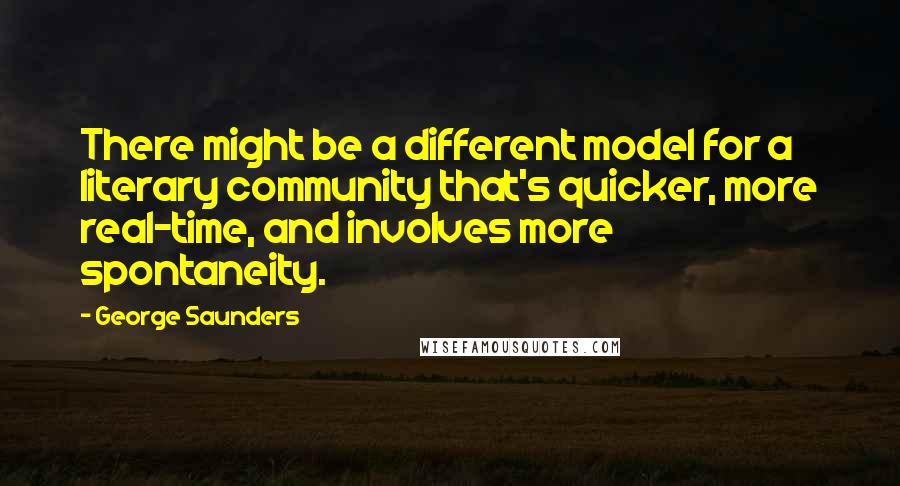 George Saunders Quotes: There might be a different model for a literary community that's quicker, more real-time, and involves more spontaneity.