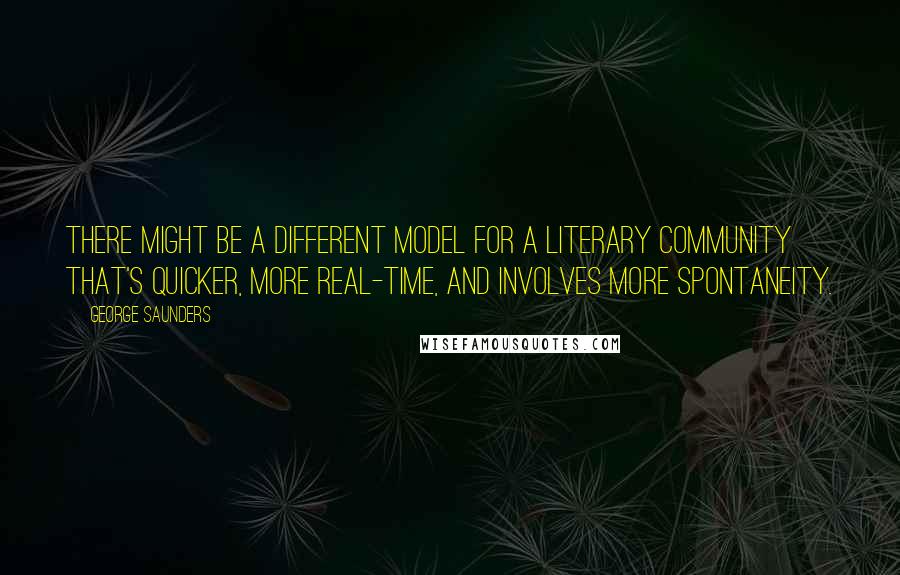 George Saunders Quotes: There might be a different model for a literary community that's quicker, more real-time, and involves more spontaneity.