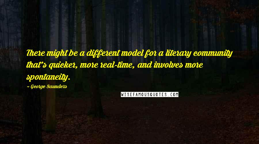 George Saunders Quotes: There might be a different model for a literary community that's quicker, more real-time, and involves more spontaneity.