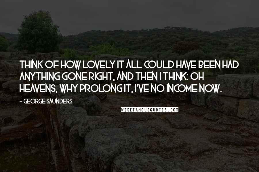 George Saunders Quotes: Think of how lovely it all could have been had anything gone right, and then I think: Oh heavens, why prolong it, I've no income now.