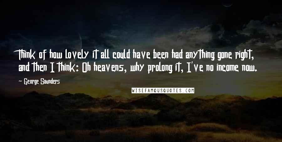 George Saunders Quotes: Think of how lovely it all could have been had anything gone right, and then I think: Oh heavens, why prolong it, I've no income now.