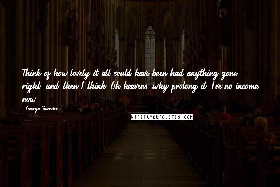 George Saunders Quotes: Think of how lovely it all could have been had anything gone right, and then I think: Oh heavens, why prolong it, I've no income now.