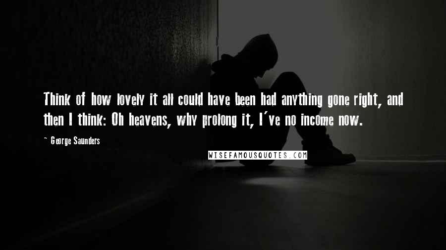 George Saunders Quotes: Think of how lovely it all could have been had anything gone right, and then I think: Oh heavens, why prolong it, I've no income now.