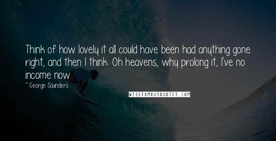 George Saunders Quotes: Think of how lovely it all could have been had anything gone right, and then I think: Oh heavens, why prolong it, I've no income now.