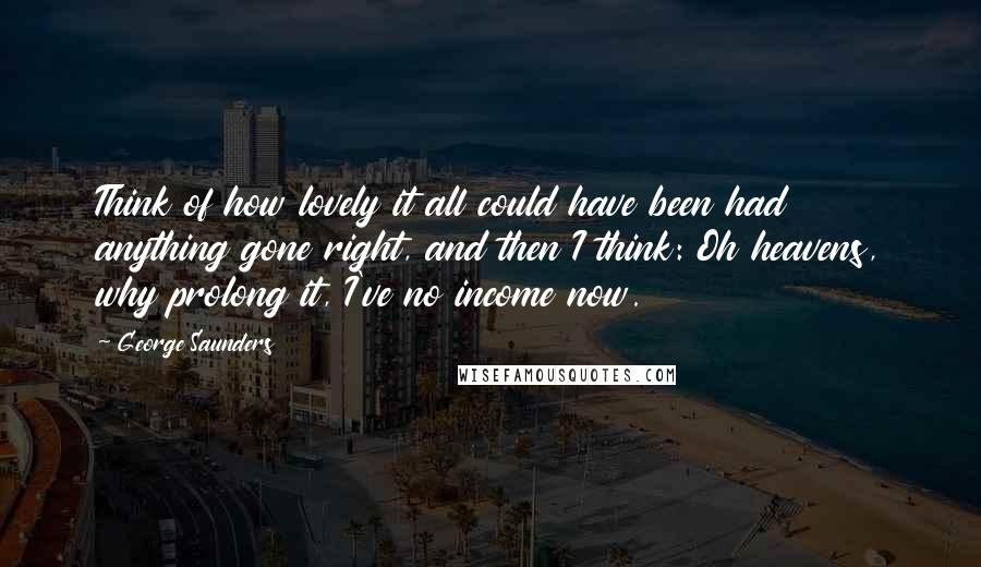 George Saunders Quotes: Think of how lovely it all could have been had anything gone right, and then I think: Oh heavens, why prolong it, I've no income now.