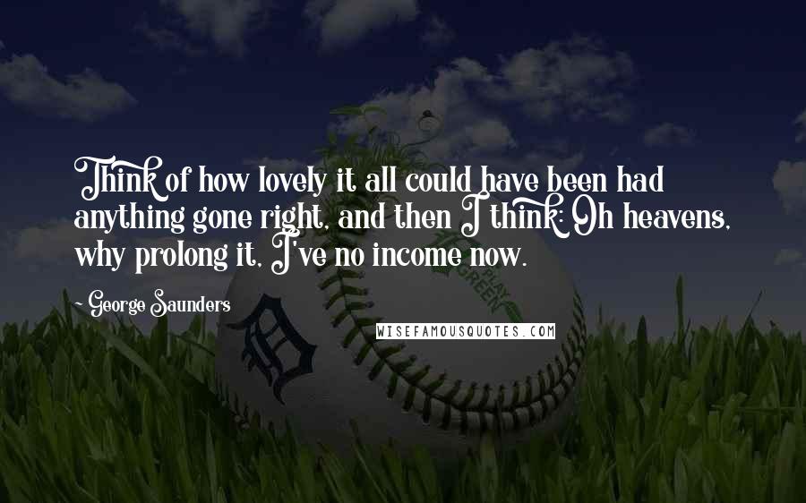 George Saunders Quotes: Think of how lovely it all could have been had anything gone right, and then I think: Oh heavens, why prolong it, I've no income now.