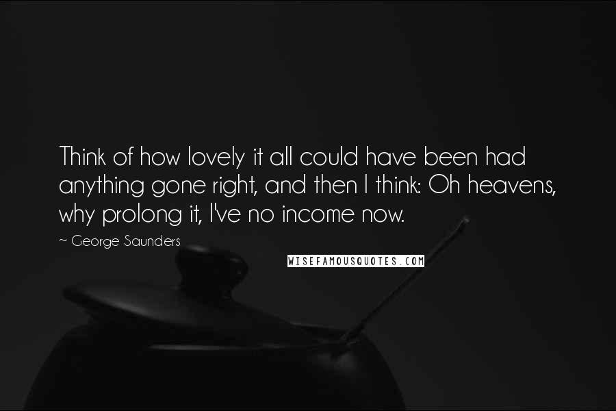 George Saunders Quotes: Think of how lovely it all could have been had anything gone right, and then I think: Oh heavens, why prolong it, I've no income now.