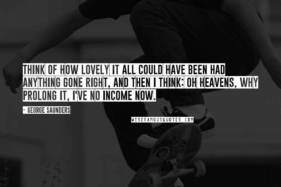 George Saunders Quotes: Think of how lovely it all could have been had anything gone right, and then I think: Oh heavens, why prolong it, I've no income now.