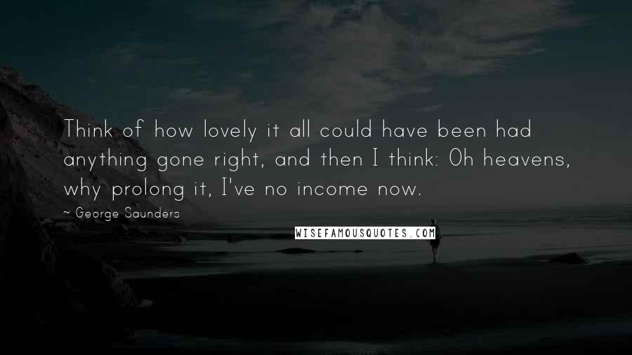 George Saunders Quotes: Think of how lovely it all could have been had anything gone right, and then I think: Oh heavens, why prolong it, I've no income now.