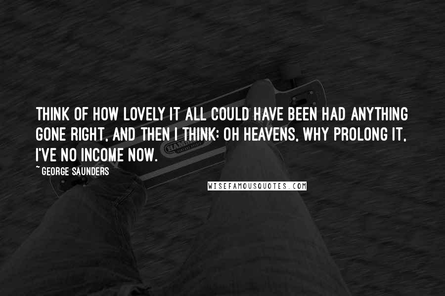 George Saunders Quotes: Think of how lovely it all could have been had anything gone right, and then I think: Oh heavens, why prolong it, I've no income now.