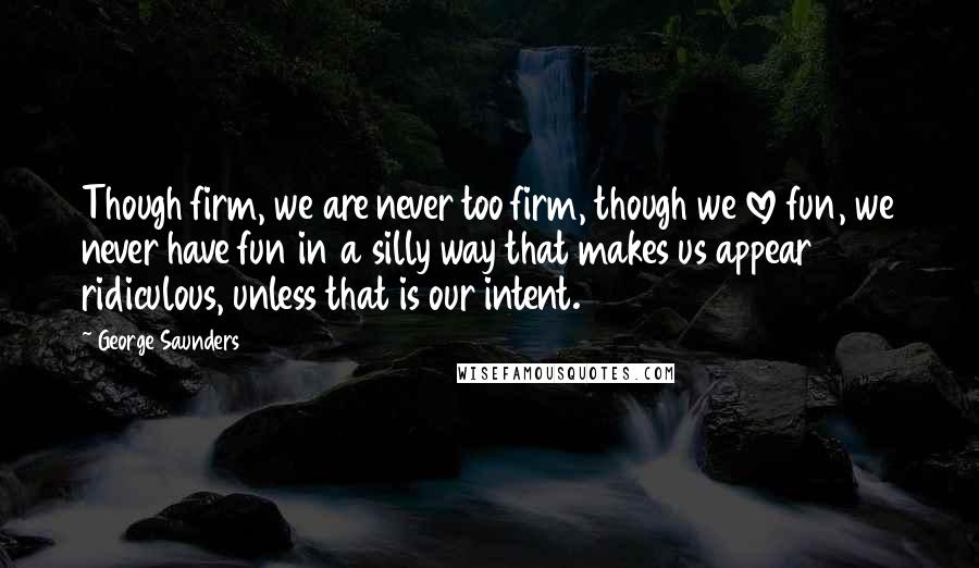 George Saunders Quotes: Though firm, we are never too firm, though we love fun, we never have fun in a silly way that makes us appear ridiculous, unless that is our intent.