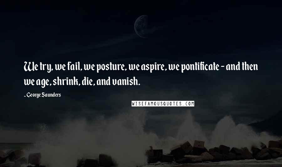 George Saunders Quotes: We try, we fail, we posture, we aspire, we pontificate - and then we age, shrink, die, and vanish.