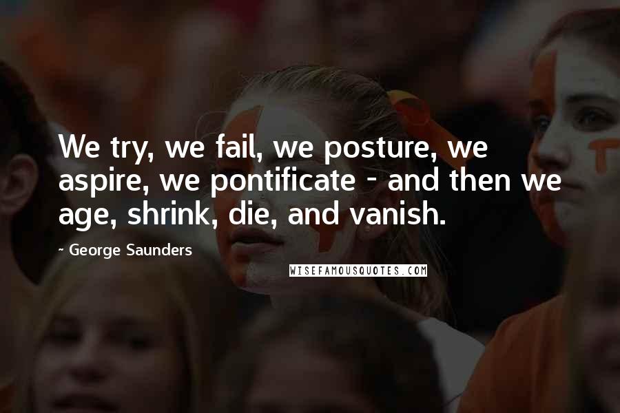 George Saunders Quotes: We try, we fail, we posture, we aspire, we pontificate - and then we age, shrink, die, and vanish.