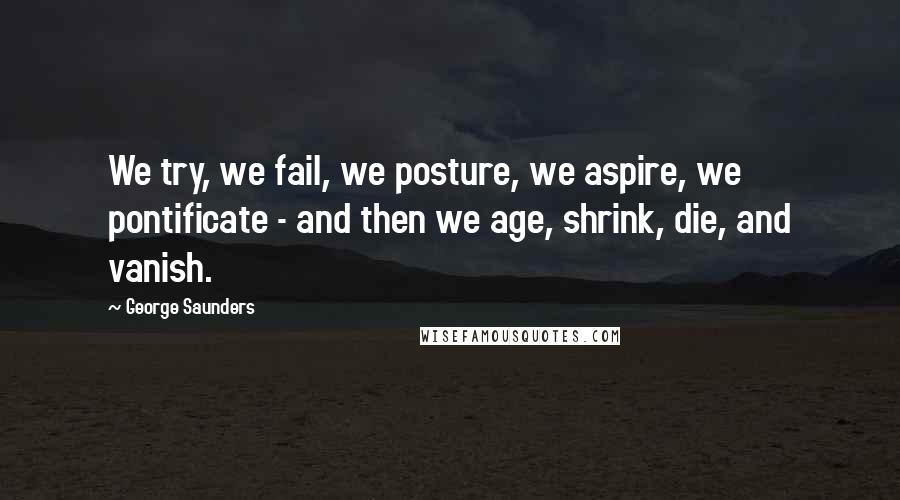 George Saunders Quotes: We try, we fail, we posture, we aspire, we pontificate - and then we age, shrink, die, and vanish.