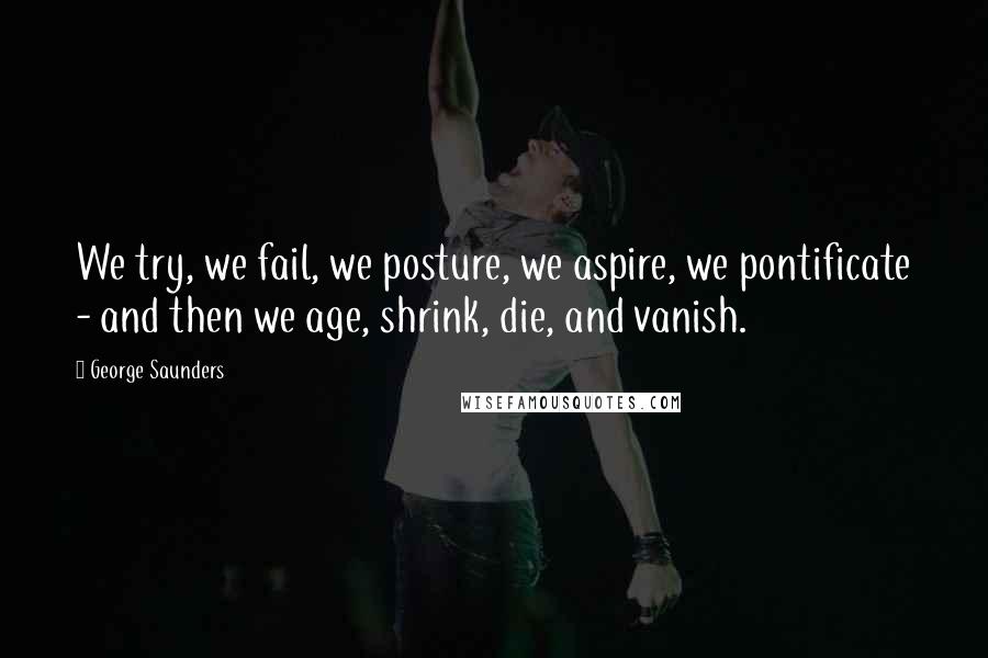 George Saunders Quotes: We try, we fail, we posture, we aspire, we pontificate - and then we age, shrink, die, and vanish.