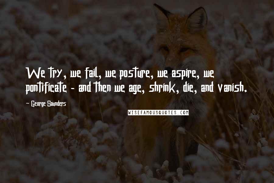 George Saunders Quotes: We try, we fail, we posture, we aspire, we pontificate - and then we age, shrink, die, and vanish.