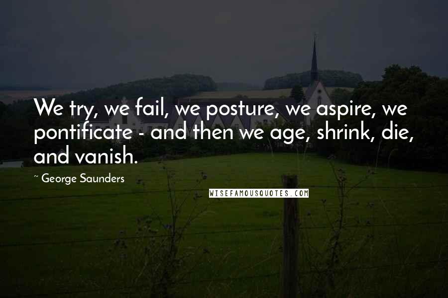 George Saunders Quotes: We try, we fail, we posture, we aspire, we pontificate - and then we age, shrink, die, and vanish.