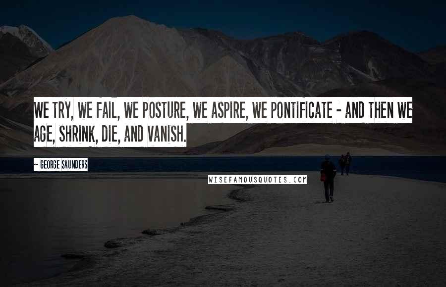 George Saunders Quotes: We try, we fail, we posture, we aspire, we pontificate - and then we age, shrink, die, and vanish.