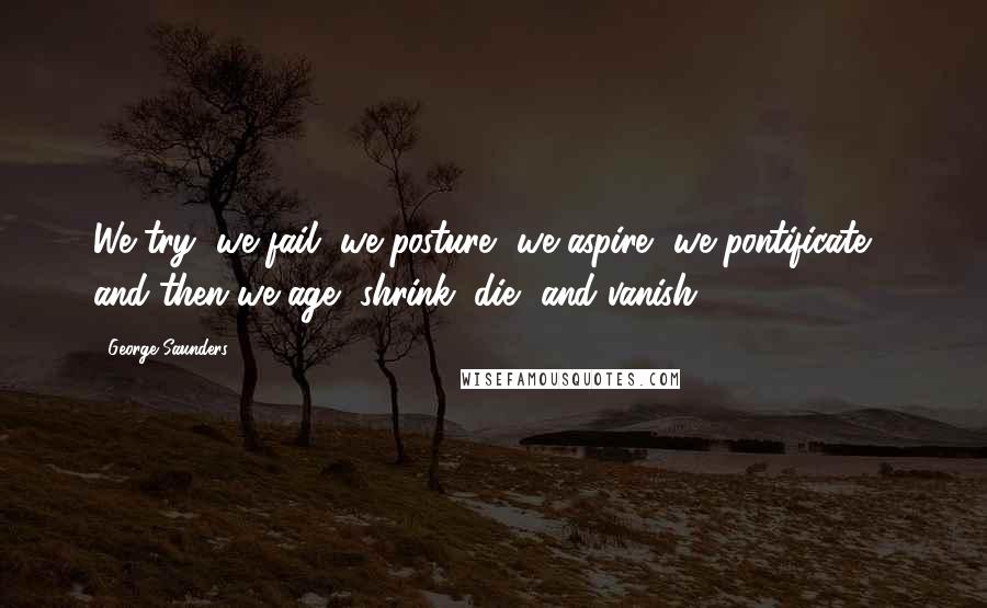 George Saunders Quotes: We try, we fail, we posture, we aspire, we pontificate - and then we age, shrink, die, and vanish.