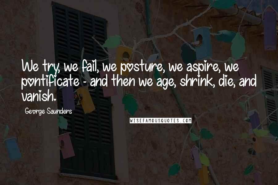 George Saunders Quotes: We try, we fail, we posture, we aspire, we pontificate - and then we age, shrink, die, and vanish.